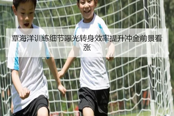 覃海洋训练细节曝光转身效率提升冲金前景看涨