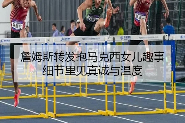 詹姆斯转发抱马克西女儿趣事 细节里见真诚与温度